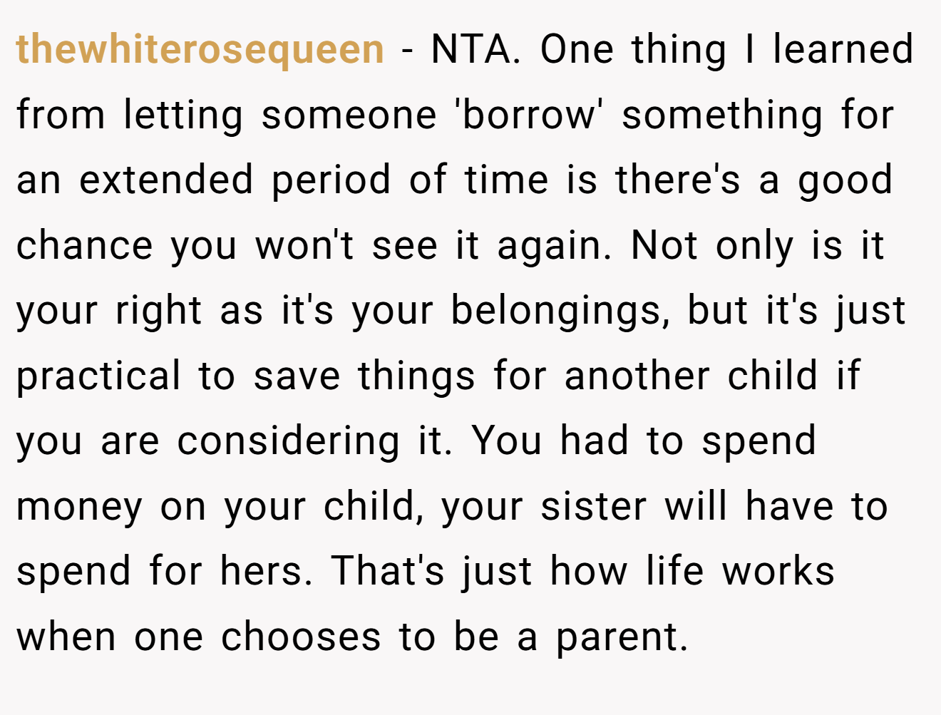 thewhiterosequeen - NTA. One thing I learned from letting someone 'borrow' something for an extended period of time is there's a good chance you won't see it again. Not only is it your right as it's your belongings, but it's just practical to save things for another child if you are considering it. You had to spend money on your child, your sister will have to spend for hers. That's just how life works when one chooses to be a parent.