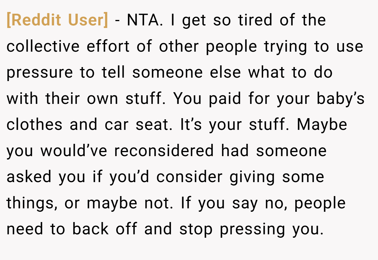 [Reddit User] - NTA. I get so tired of the collective effort of other people trying to use pressure to tell someone else what to do with their own stuff. You paid for your baby’s clothes and car seat. It’s your stuff. Maybe you would’ve reconsidered had someone asked you if you’d consider giving some things, or maybe not. If you say no, people need to back off and stop pressing you.