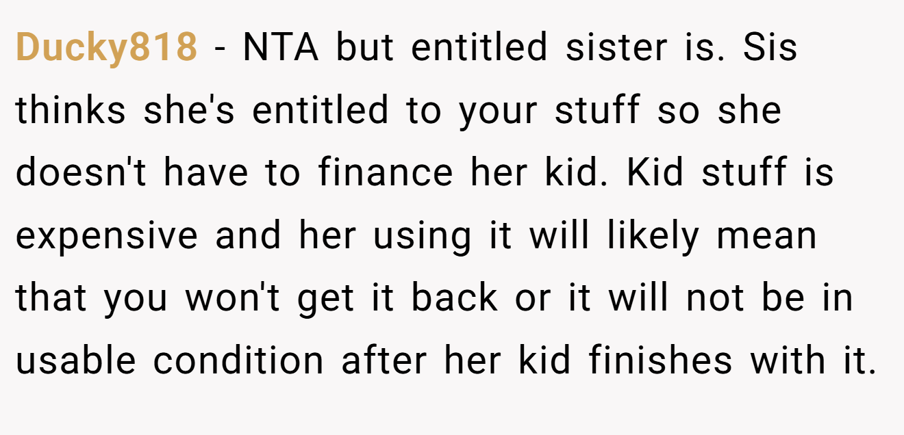 Ducky818 - NTA but entitled sister is. Sis thinks she's entitled to your stuff so she doesn't have to finance her kid. Kid stuff is expensive and her using it will likely mean that you won't get it back or it will not be in usable condition after her kid finishes with it.