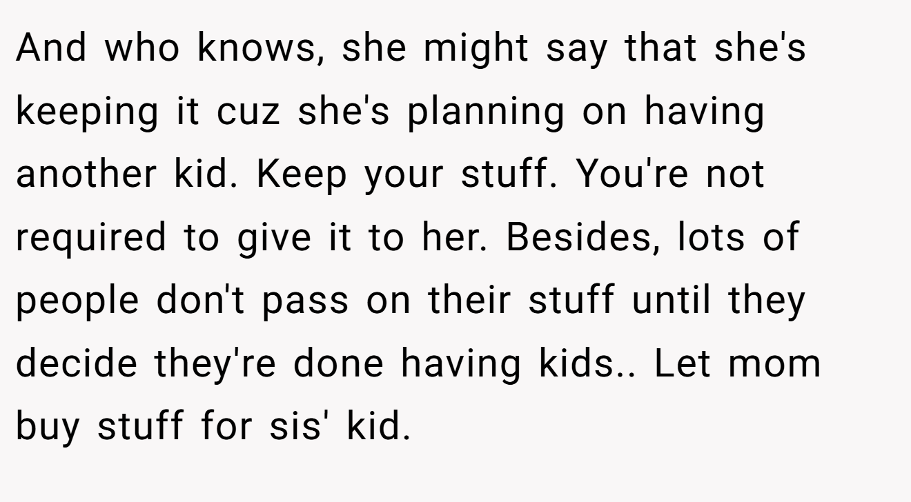 And who knows, she might say that she's keeping it cuz she's planning on having another kid. Keep your stuff. You're not required to give it to her. Besides, lots of people don't pass on their stuff until they decide they're done having kids.. Let mom buy stuff for sis' kid.