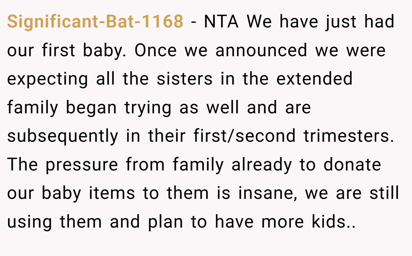 Significant-Bat-1168 - NTA We have just had our first baby. Once we announced we were expecting all the sisters in the extended family began trying as well and are subsequently in their first/second trimesters. The pressure from family already to donate our baby items to them is insane, we are still using them and plan to have more kids..