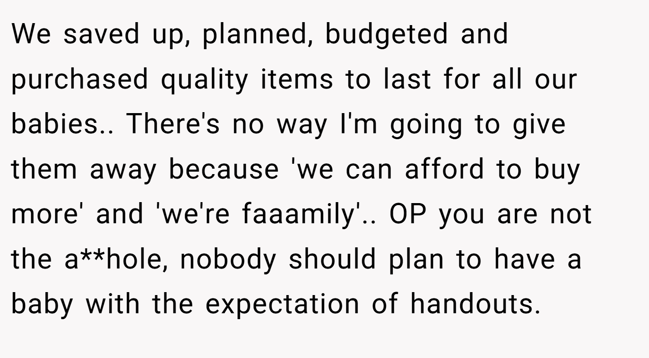 We saved up, planned, budgeted and purchased quality items to last for all our babies.. There's no way I'm going to give them away because 'we can afford to buy more' and 'we're faaamily'.. OP you are not the a**hole, nobody should plan to have a baby with the expectation of handouts.