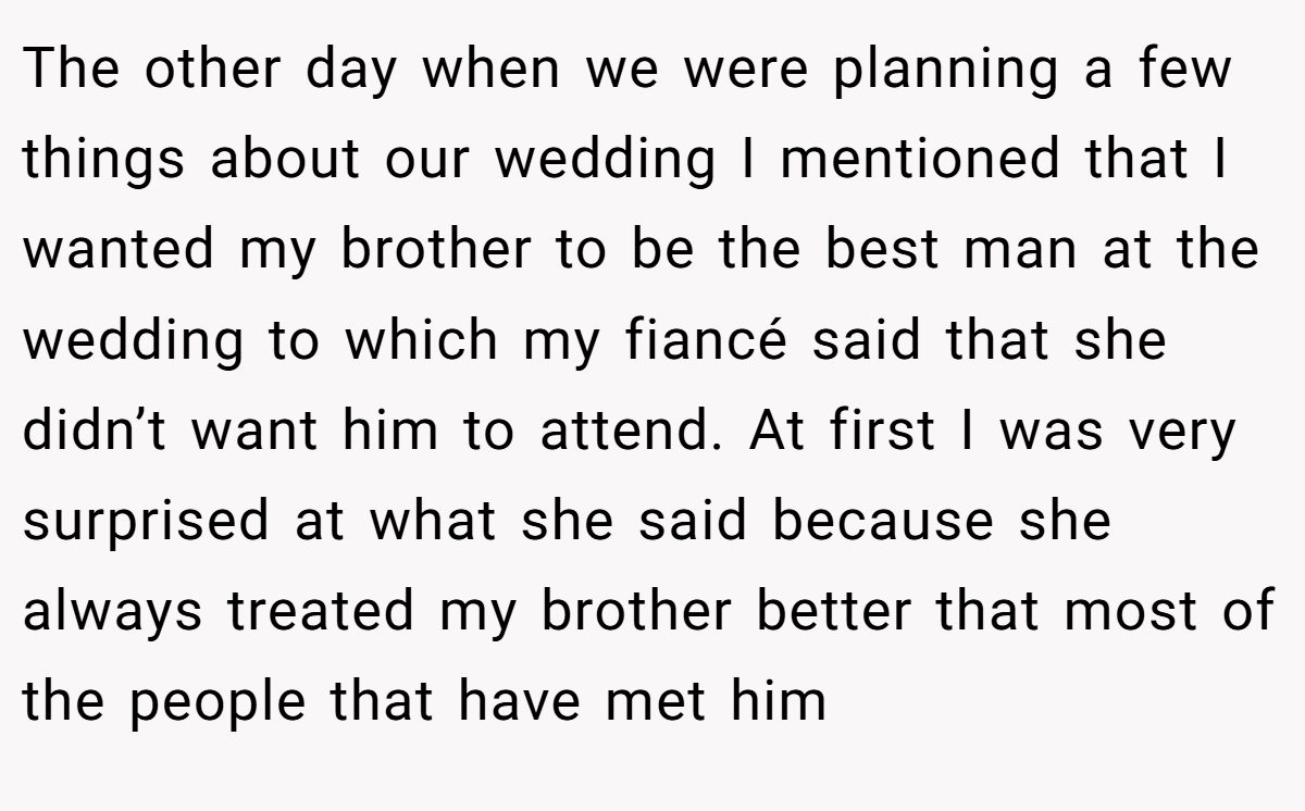 The other day when we were planning a few things about our wedding I mentioned that I wanted my brother to be the best man at the wedding to which my fiancé said that she didn’t want him to attend. At first I was very surprised at what she said because she always treated my brother better that most of the people that have met him
