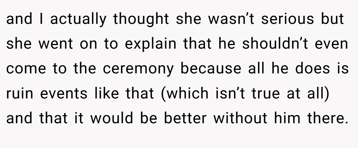 and I actually thought she wasn’t serious but she went on to explain that he shouldn’t even come to the ceremony because all he does is ruin events like that (which isn’t true at all) and that it would be better without him there.