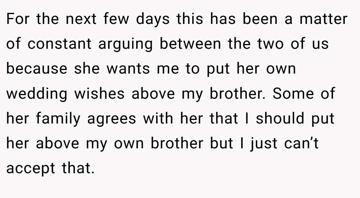 For the next few days this has been a matter of constant arguing between the two of us because she wants me to put her own wedding wishes above my brother. Some of her family agrees with her that I should put her above my own brother but I just can’t accept that.