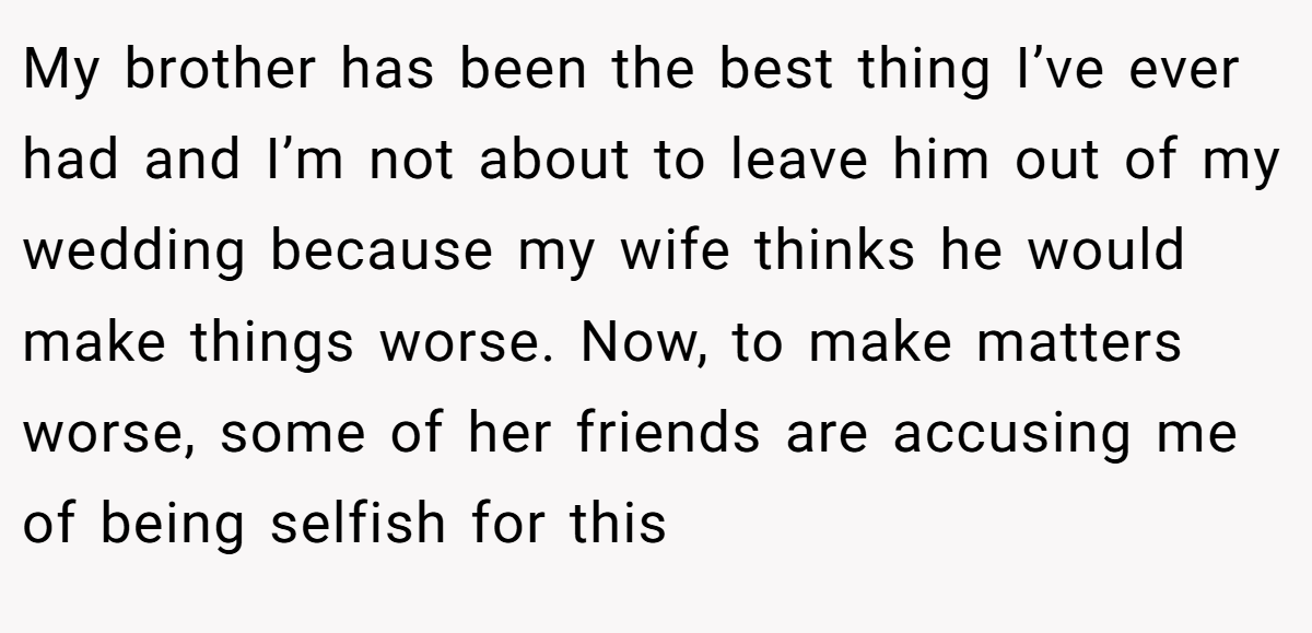 My brother has been the best thing I’ve ever had and I’m not about to leave him out of my wedding because my wife thinks he would make things worse. Now, to make matters worse, some of her friends are accusing me of being selfish for this