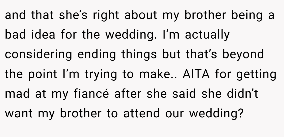 and that she’s right about my brother being a bad idea for the wedding. I’m actually considering ending things but that’s beyond the point I’m trying to make.. AITA for getting mad at my fiancé after she said she didn’t want my brother to attend our wedding?