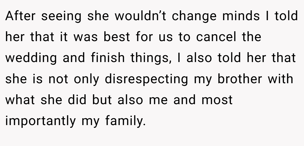 After seeing she wouldn’t change minds I told her that it was best for us to cancel the wedding and finish things, I also told her that she is not only disrespecting my brother with what she did but also me and most importantly my family.