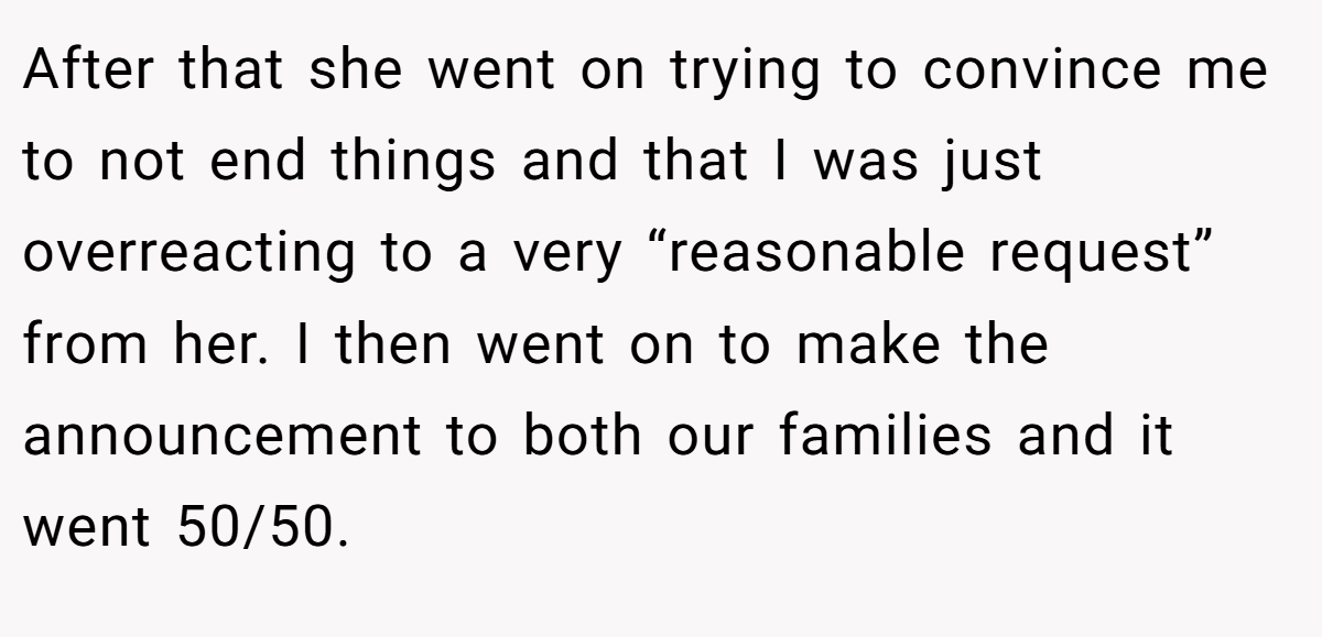After that she went on trying to convince me to not end things and that I was just overreacting to a very “reasonable request” from her. I then went on to make the announcement to both our families and it went 50/50.