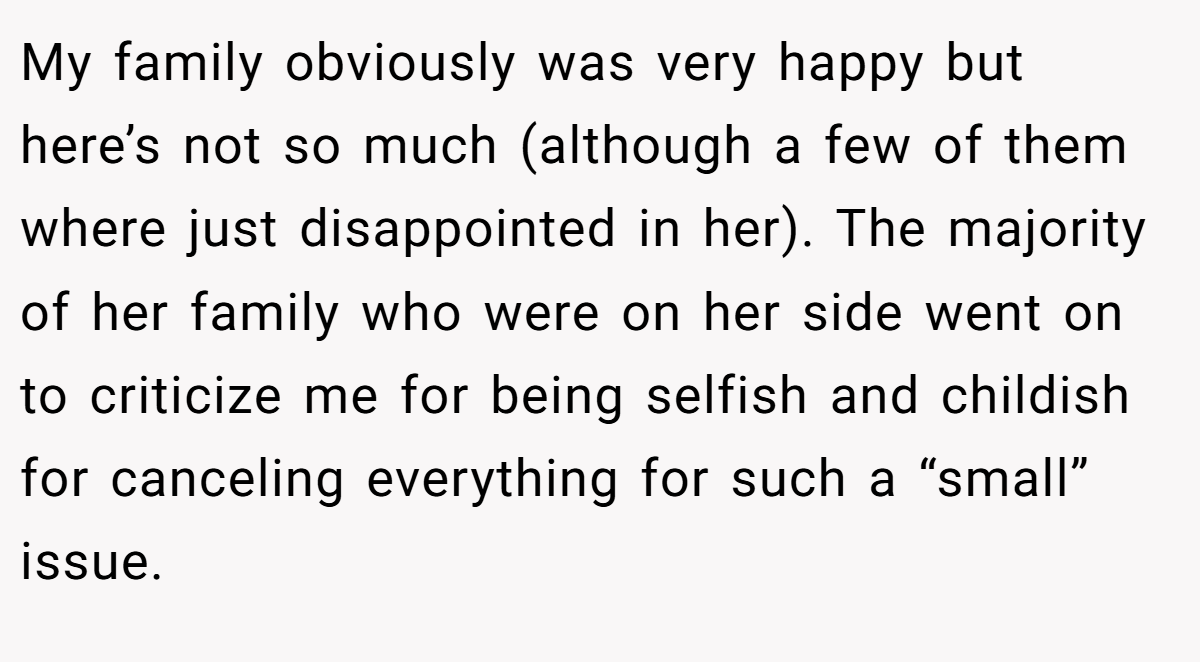 My family obviously was very happy but here’s not so much (although a few of them where just disappointed in her). The majority of her family who were on her side went on to criticize me for being selfish and childish for canceling everything for such a “small” issue.
