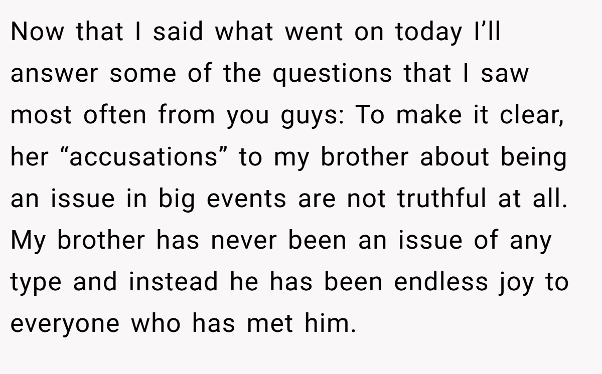 Now that I said what went on today I’ll answer some of the questions that I saw most often from you guys: To make it clear, her “accusations” to my brother about being an issue in big events are not truthful at all. My brother has never been an issue of any type and instead he has been endless joy to everyone who has met him.