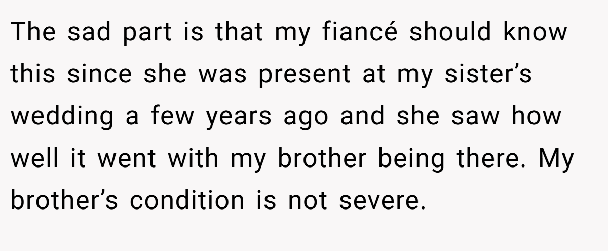 The sad part is that my fiancé should know this since she was present at my sister’s wedding a few years ago and she saw how well it went with my brother being there. My brother’s condition is not severe.