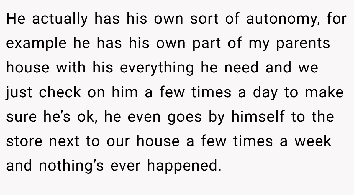 He actually has his own sort of autonomy, for example he has his own part of my parents house with his everything he need and we just check on him a few times a day to make sure he’s ok, he even goes by himself to the store next to our house a few times a week and nothing’s ever happened.