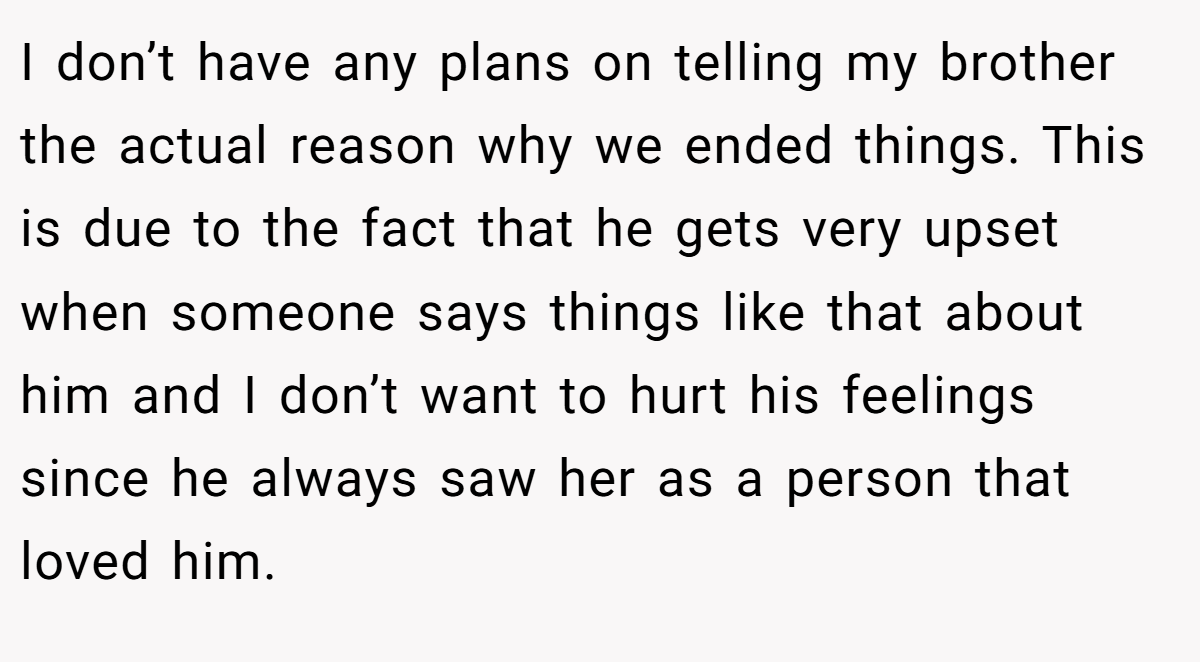 I don’t have any plans on telling my brother the actual reason why we ended things. This is due to the fact that he gets very upset when someone says things like that about him and I don’t want to hurt his feelings since he always saw her as a person that loved him.