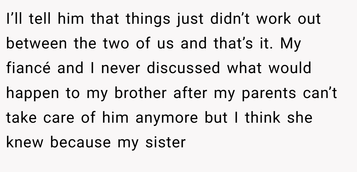 I’ll tell him that things just didn’t work out between the two of us and that’s it. My fiancé and I never discussed what would happen to my brother after my parents can’t take care of him anymore but I think she knew because my sister