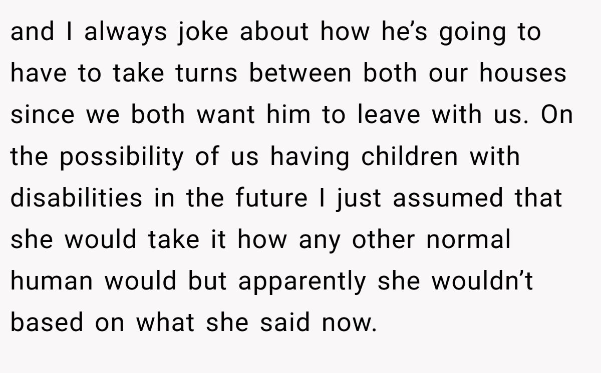 and I always joke about how he’s going to have to take turns between both our houses since we both want him to leave with us. On the possibility of us having children with disabilities in the future I just assumed that she would take it how any other normal human would but apparently she wouldn’t based on what she said now.