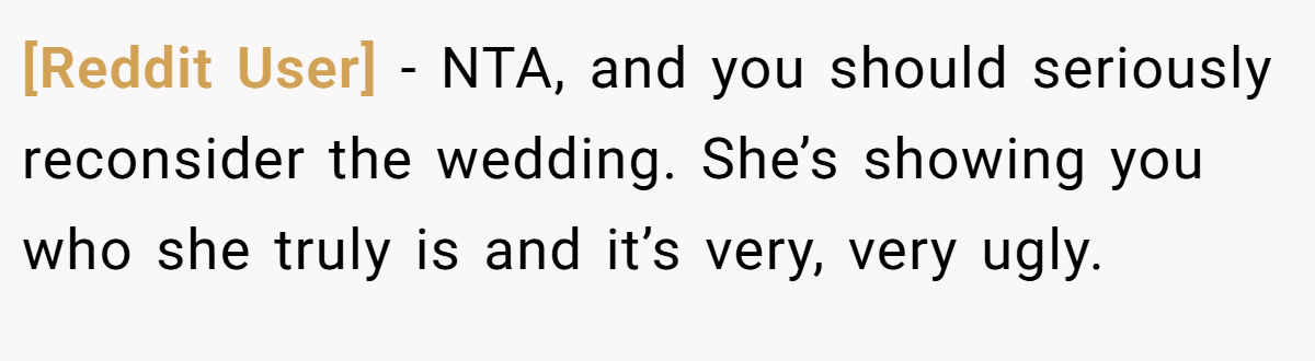 [Reddit User] − NTA, and you should seriously reconsider the wedding. She’s showing you who she truly is and it’s very, very ugly.
