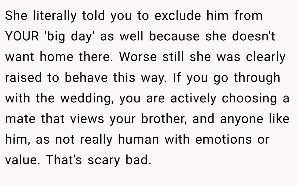 She literally told you to exclude him from YOUR 'big day' as well because she doesn't want home there. Worse still she was clearly raised to behave this way. If you go through with the wedding, you are actively choosing a mate that views your brother, and anyone like him, as not really human with emotions or value. That's scary bad.