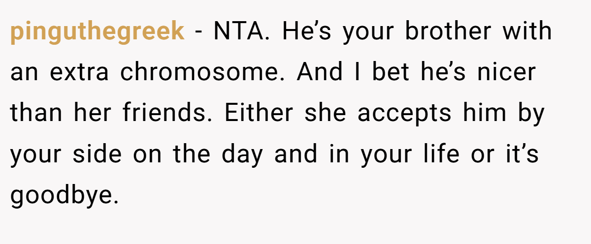 pinguthegreek − NTA. He’s your brother with an extra chromosome. And I bet he’s nicer than her friends. Either she accepts him by your side on the day and in your life or it’s goodbye.