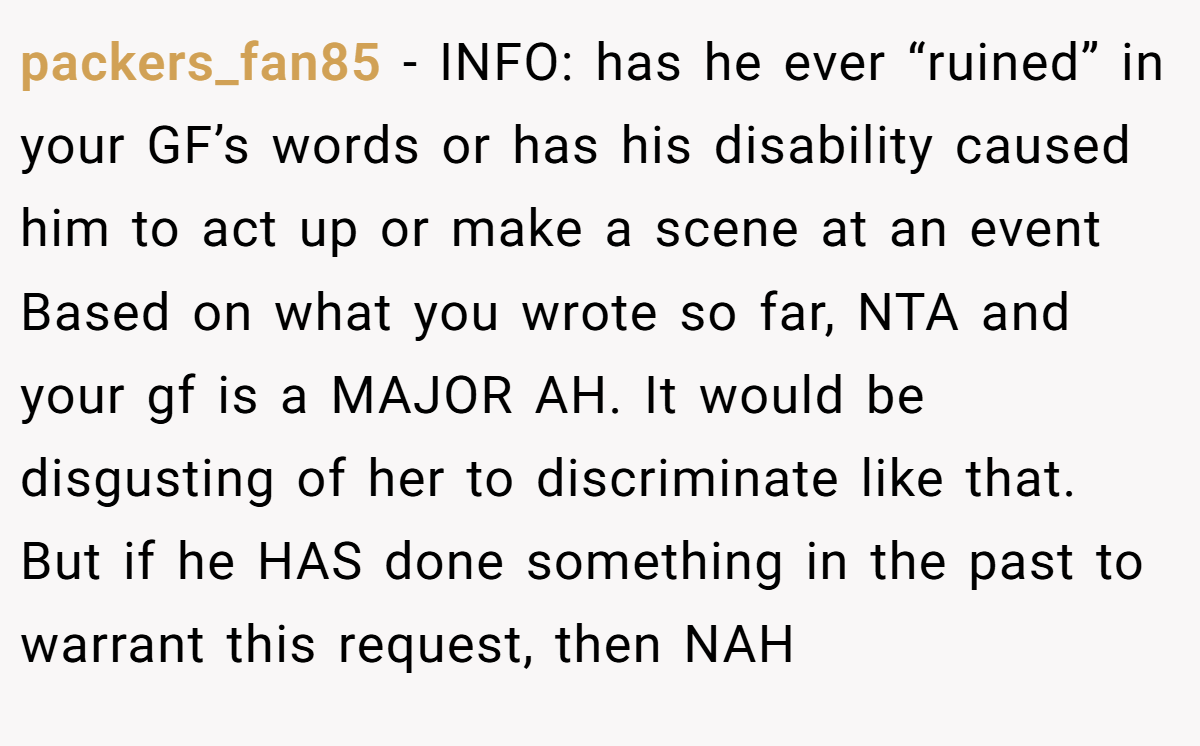 packers_fan85 − INFO: has he ever “ruined” in your GF’s words or has his disability caused him to act up or make a scene at an event Based on what you wrote so far, NTA and your gf is a MAJOR AH. It would be disgusting of her to discriminate like that. But if he HAS done something in the past to warrant this request, then NAH