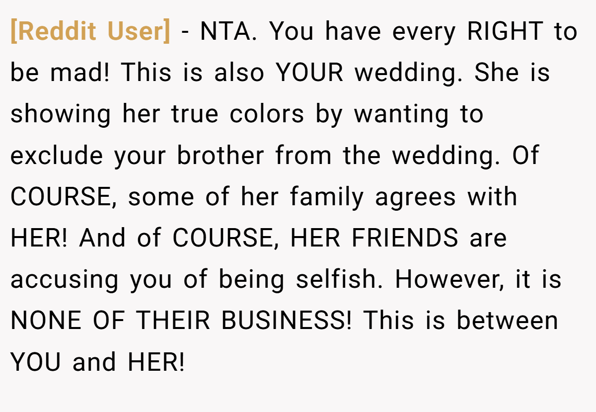 [Reddit User] − NTA. You have every RIGHT to be mad! This is also YOUR wedding. She is showing her true colors by wanting to exclude your brother from the wedding. Of COURSE, some of her family agrees with HER! And of COURSE, HER FRIENDS are accusing you of being selfish. However, it is NONE OF THEIR BUSINESS! This is between YOU and HER!