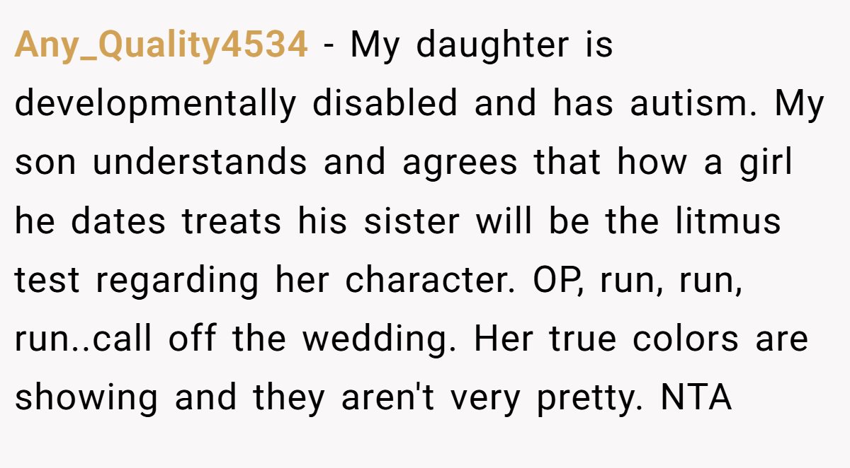 Any_Quality4534 − My daughter is developmentally disabled and has autism. My son understands and agrees that how a girl he dates treats his sister will be the litmus test regarding her character. OP, run, run, run..call off the wedding. Her true colors are showing and they aren't very pretty. NTA