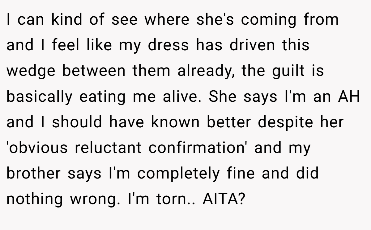 I can kind of see where she's coming from and I feel like my dress has driven this wedge between them already, the guilt is basically eating me alive. She says I'm an AH and I should have known better despite her 'obvious reluctant confirmation' and my brother says I'm completely fine and did nothing wrong. I'm torn.. AITA?