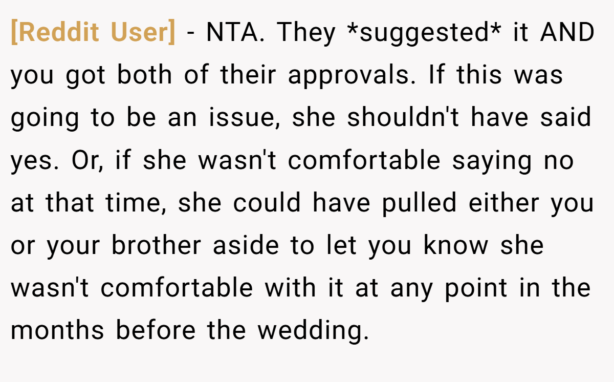 [Reddit User] − NTA. They *suggested* it AND you got both of their approvals. If this was going to be an issue, she shouldn't have said yes. Or, if she wasn't comfortable saying no at that time, she could have pulled either you or your brother aside to let you know she wasn't comfortable with it at any point in the months before the wedding.