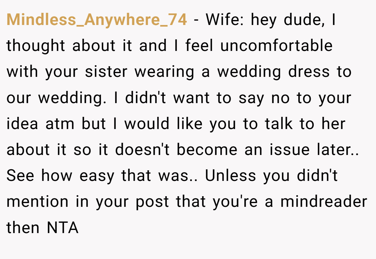 Mindless_Anywhere_74 − Wife: hey dude, I thought about it and I feel uncomfortable with your sister wearing a wedding dress to our wedding. I didn't want to say no to your idea atm but I would like you to talk to her about it so it doesn't become an issue later.. See how easy that was.. Unless you didn't mention in your post that you're a mindreader then NTA