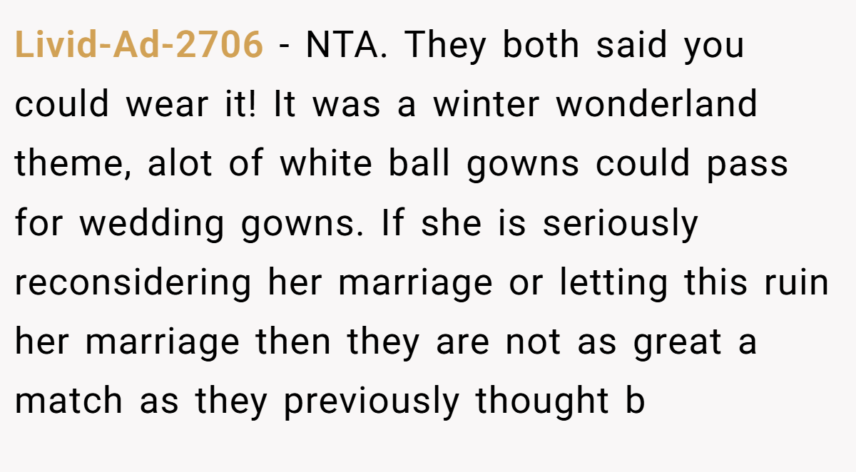 Livid-Ad-2706 − NTA. They both said you could wear it! It was a winter wonderland theme, alot of white ball gowns could pass for wedding gowns. If she is seriously reconsidering her marriage or letting this ruin her marriage then they are not as great a match as they previously thought b