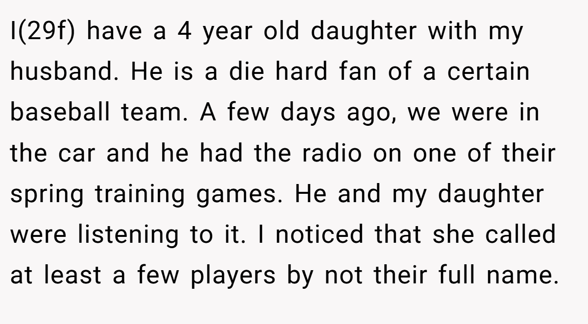 I(29f) have a 4 year old daughter with my husband. He is a die hard fan of a certain baseball team. A few days ago, we were in the car and he had the radio on one of their spring training games. He and my daughter were listening to it. I noticed that she called at least a few players by not their full name.