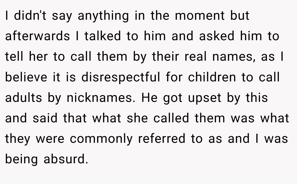 I didn't say anything in the moment but afterwards I talked to him and asked him to tell her to call them by their real names, as I believe it is disrespectful for children to call adults by nicknames. He got upset by this and said that what she called them was what they were commonly referred to as and I was being absurd.