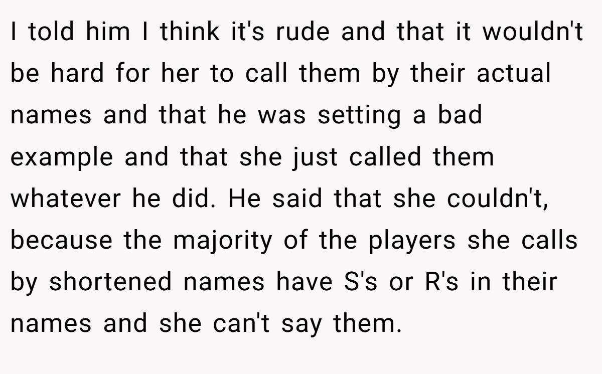 I told him I think it's rude and that it wouldn't be hard for her to call them by their actual names and that he was setting a bad example and that she just called them whatever he did. He said that she couldn't, because the majority of the players she calls by shortened names have S's or R's in their names and she can't say them.