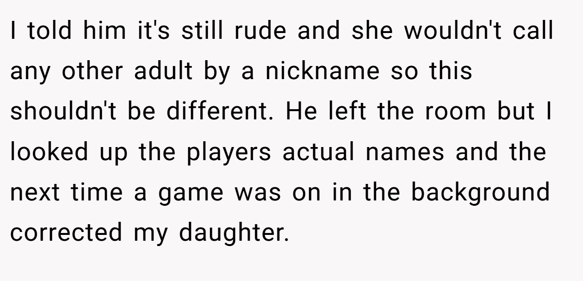 I told him it's still rude and she wouldn't call any other adult by a nickname so this shouldn't be different. He left the room but I looked up the players actual names and the next time a game was on in the background corrected my daughter.