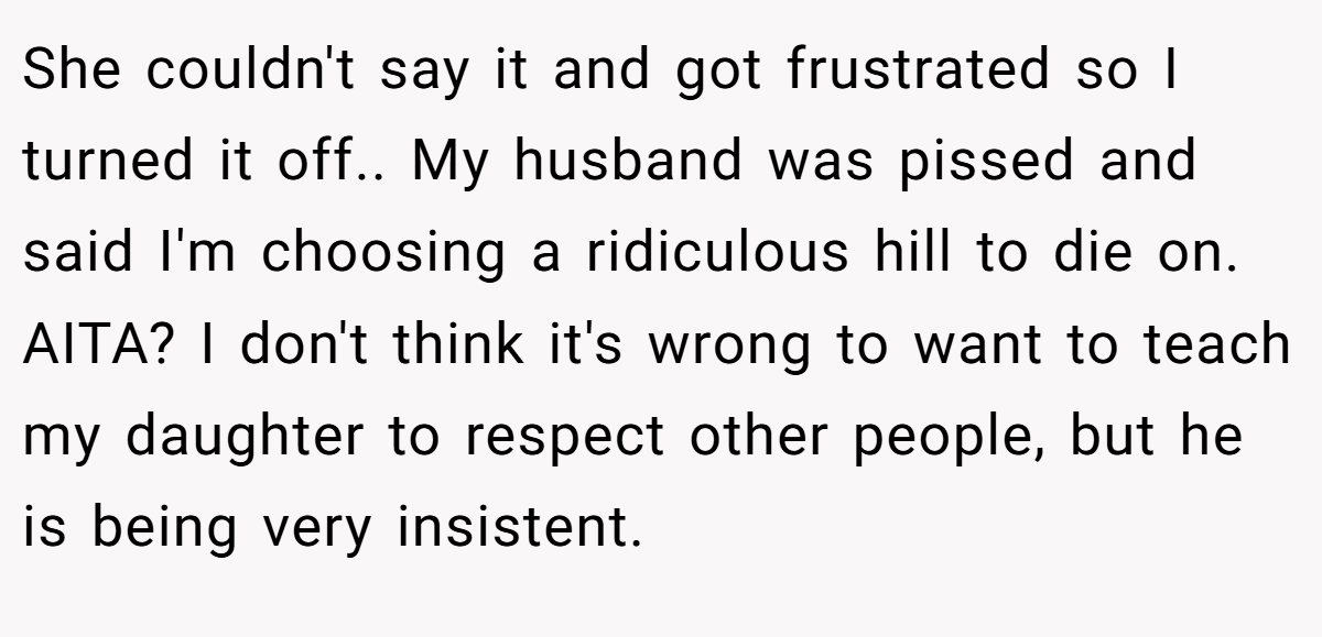 She couldn't say it and got frustrated so I turned it off.. My husband was pissed and said I'm choosing a ridiculous hill to die on. AITA? I don't think it's wrong to want to teach my daughter to respect other people, but he is being very insistent.
