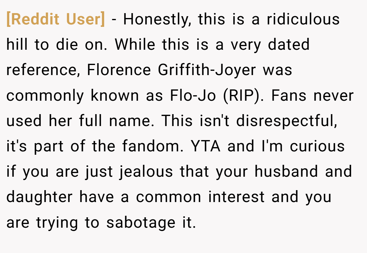 [Reddit User] − Honestly, this is a ridiculous hill to die on. While this is a very dated reference, Florence Griffith-Joyer was commonly known as Flo-Jo (RIP). Fans never used her full name. This isn't disrespectful, it's part of the fandom. YTA and I'm curious if you are just jealous that your husband and daughter have a common interest and you are trying to sabotage it.
