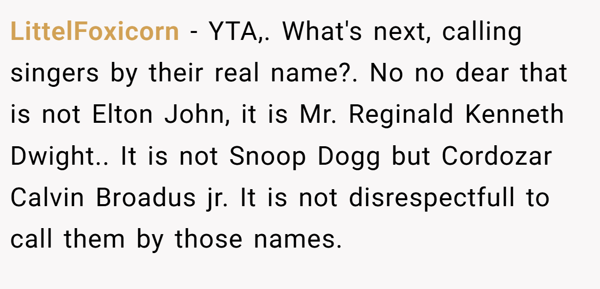 LittelFoxicorn − YTA,. What's next, calling singers by their real name?. No no dear that is not Elton John, it is Mr. Reginald Kenneth Dwight.. It is not Snoop Dogg but Cordozar Calvin Broadus jr. It is not disrespectfull to call them by those names.