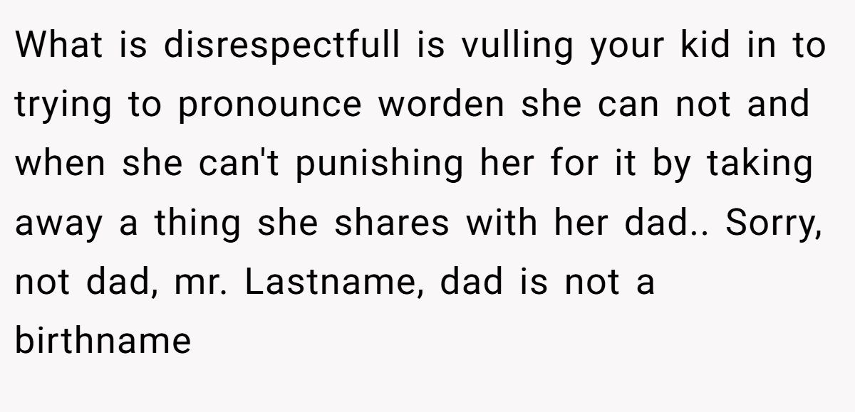 What is disrespectfull is vulling your kid in to trying to pronounce worden she can not and when she can't punishing her for it by taking away a thing she shares with her dad.. Sorry, not dad, mr. Lastname, dad is not a birthname