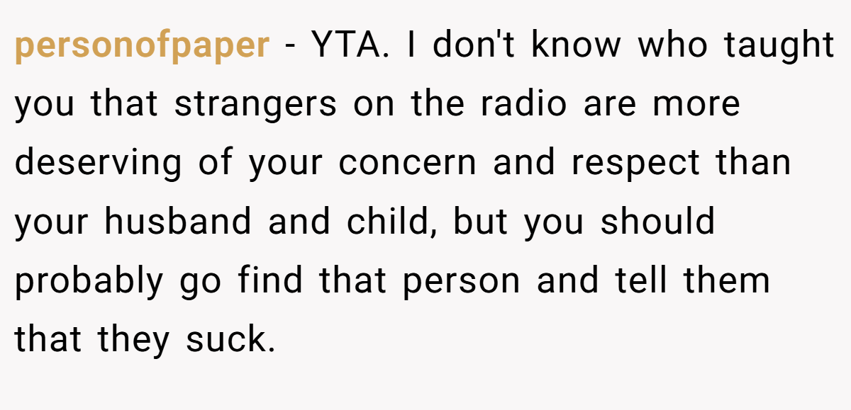 personofpaper − YTA. I don't know who taught you that strangers on the radio are more deserving of your concern and respect than your husband and child, but you should probably go find that person and tell them that they suck.