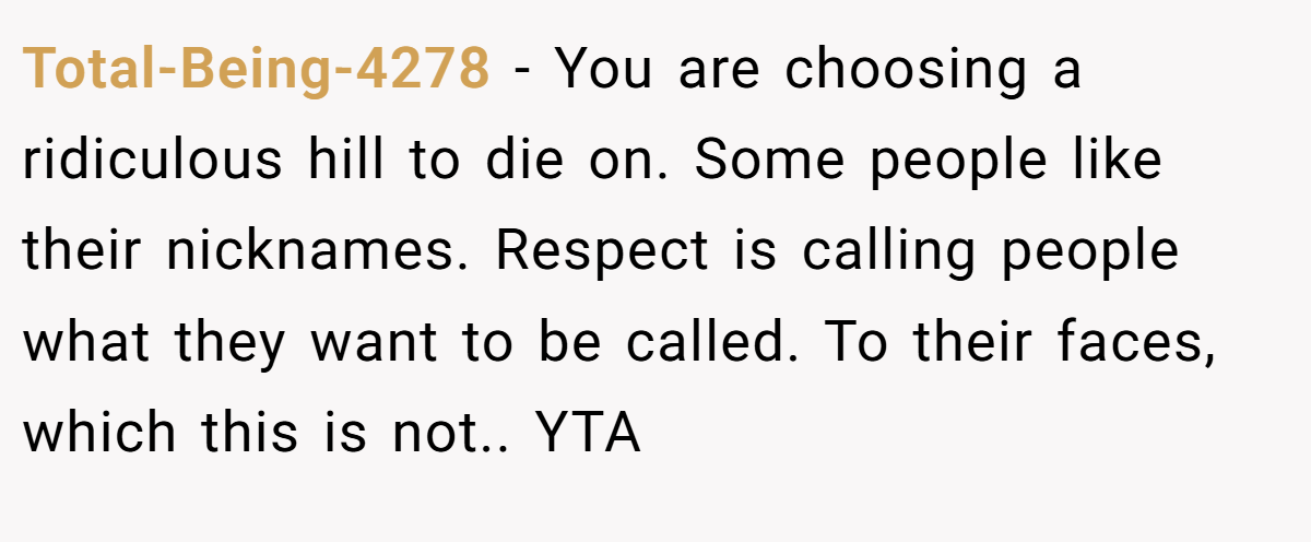 Total-Being-4278 − You are choosing a ridiculous hill to die on. Some people like their nicknames. Respect is calling people what they want to be called. To their faces, which this is not.. YTA