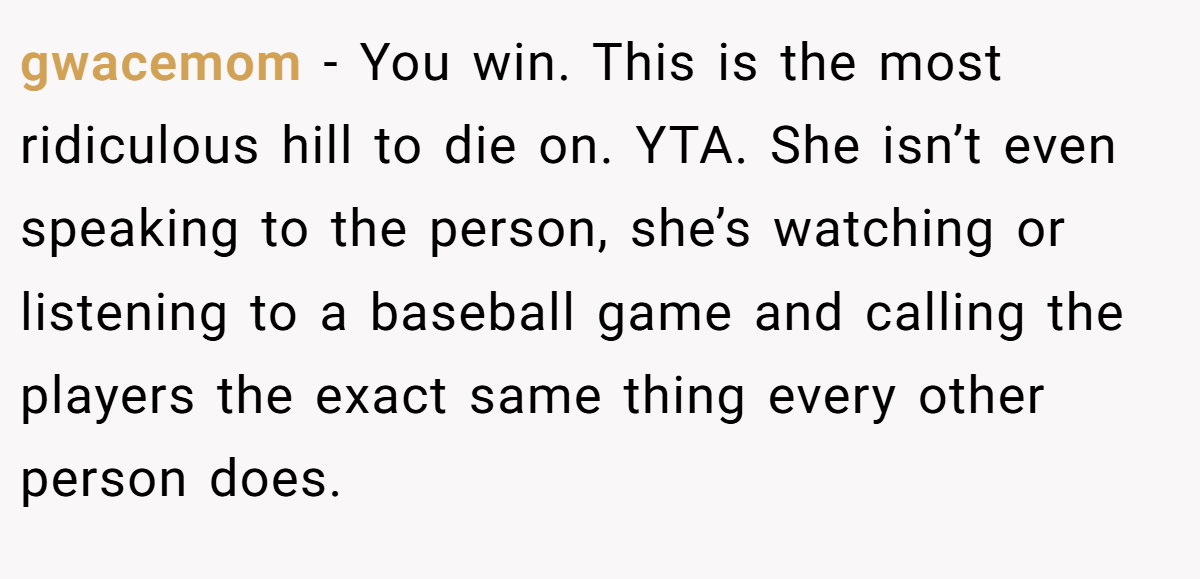 gwacemom − You win. This is the most ridiculous hill to die on. YTA. She isn’t even speaking to the person, she’s watching or listening to a baseball game and calling the players the exact same thing every other person does.