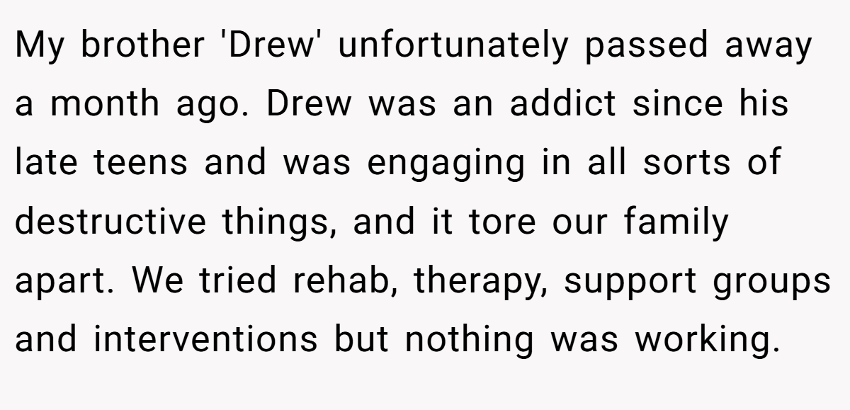 My brother 'Drew' unfortunately passed away a month ago. Drew was an addict since his late teens and was engaging in all sorts of destructive things, and it tore our family apart. We tried rehab, therapy, support groups and interventions but nothing was working.