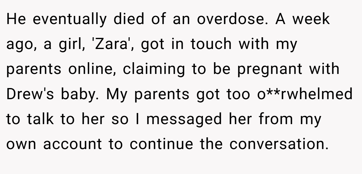 He eventually died of an overdose. A week ago, a girl, 'Zara', got in touch with my parents online, claiming to be pregnant with Drew's baby. My parents got too o**rwhelmed to talk to her so I messaged her from my own account to continue the conversation.