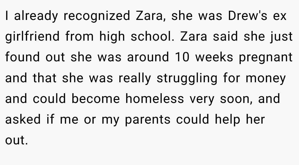 I already recognized Zara, she was Drew's ex girlfriend from high school. Zara said she just found out she was around 10 weeks pregnant and that she was really struggling for money and could become homeless very soon, and asked if me or my parents could help her out.
