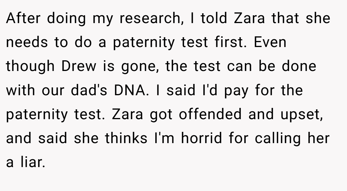 After doing my research, I told Zara that she needs to do a paternity test first. Even though Drew is gone, the test can be done with our dad's DNA. I said I'd pay for the paternity test. Zara got offended and upset, and said she thinks I'm horrid for calling her a liar.