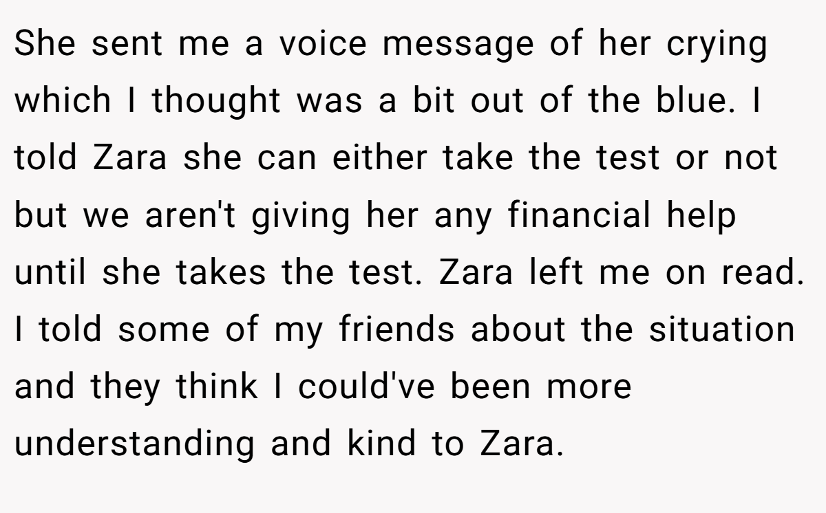 She sent me a voice message of her crying which I thought was a bit out of the blue. I told Zara she can either take the test or not but we aren't giving her any financial help until she takes the test. Zara left me on read. I told some of my friends about the situation and they think I could've been more understanding and kind to Zara.