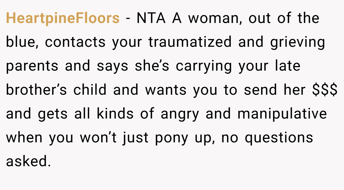 HeartpineFloors − NTA A woman, out of the blue, contacts your traumatized and grieving parents and says she’s carrying your late brother’s child and wants you to send her $$$ and gets all kinds of angry and manipulative when you won’t just pony up, no questions asked.