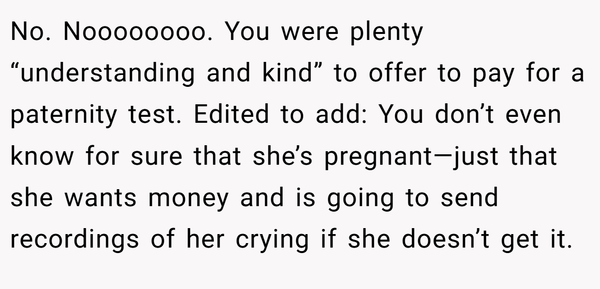 No. Noooooooo. You were plenty “understanding and kind” to offer to pay for a paternity test. Edited to add: You don’t even know for sure that she’s pregnant—just that she wants money and is going to send recordings of her crying if she doesn’t get it.