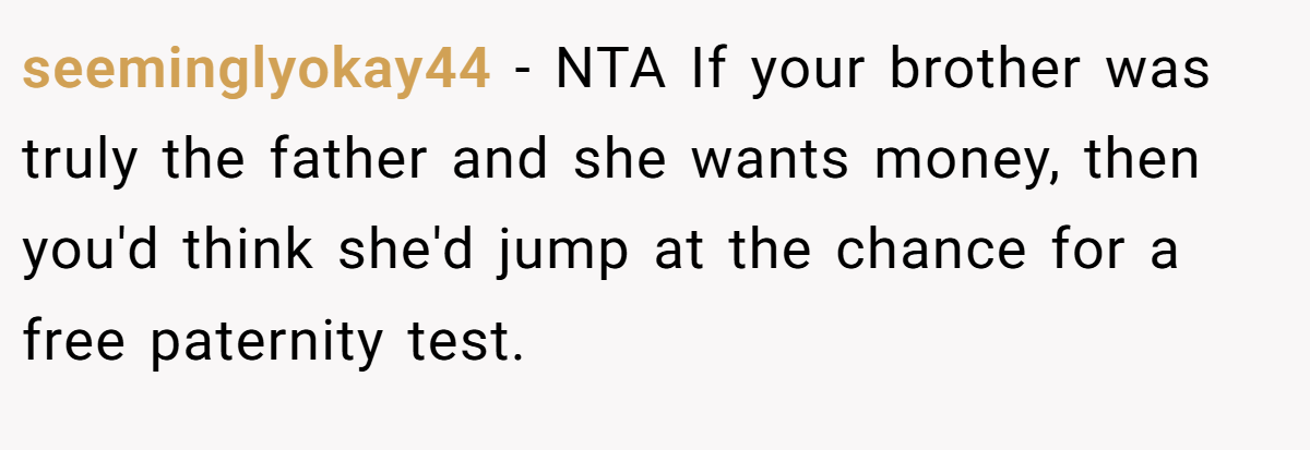 seeminglyokay44 − NTA If your brother was truly the father and she wants money, then you'd think she'd jump at the chance for a free paternity test.