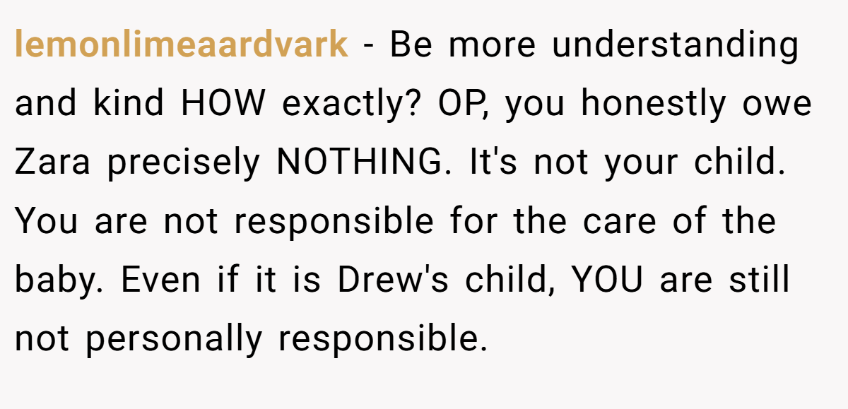 lemonlimeaardvark − Be more understanding and kind HOW exactly? OP, you honestly owe Zara precisely NOTHING. It's not your child. You are not responsible for the care of the baby. Even if it is Drew's child, YOU are still not personally responsible.